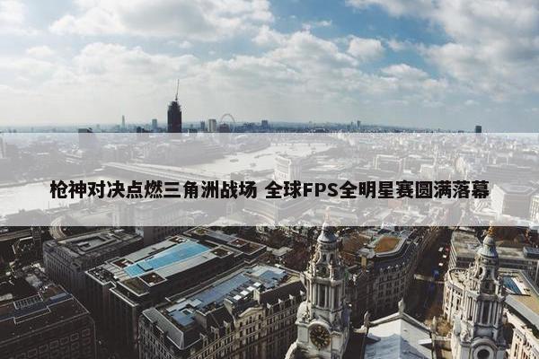 枪神对决点燃三角洲战场 全球FPS全明星赛圆满落幕