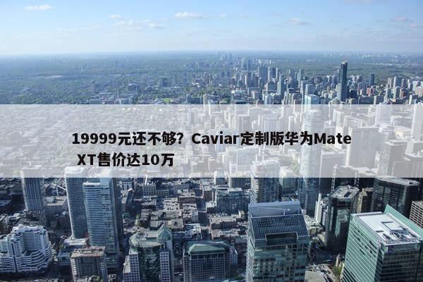 19999元还不够？Caviar定制版华为Mate XT售价达10万