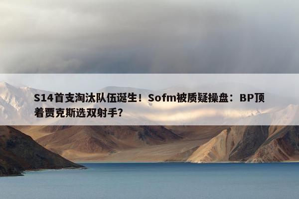 S14首支淘汰队伍诞生！Sofm被质疑操盘：BP顶着贾克斯选双射手？