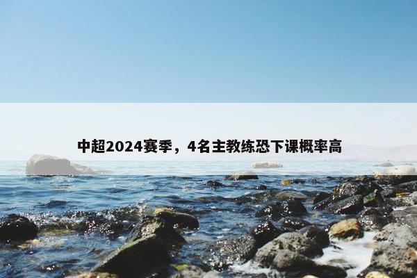 中超2024赛季，4名主教练恐下课概率高