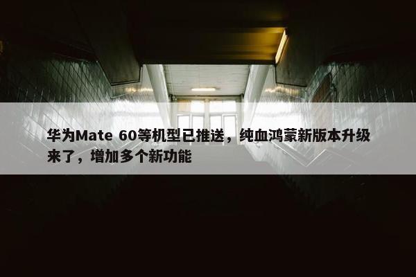 华为Mate 60等机型已推送，纯血鸿蒙新版本升级来了，增加多个新功能