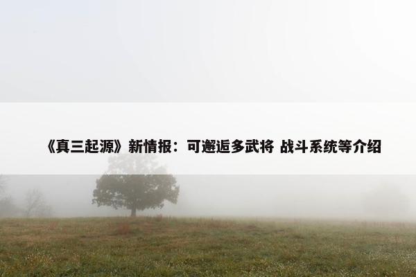 《真三起源》新情报：可邂逅多武将 战斗系统等介绍