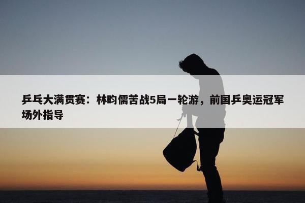 乒乓大满贯赛：林昀儒苦战5局一轮游，前国乒奥运冠军场外指导