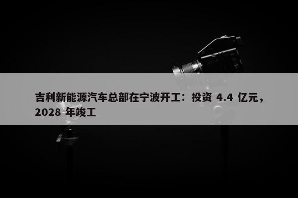 吉利新能源汽车总部在宁波开工：投资 4.4 亿元，2028 年竣工