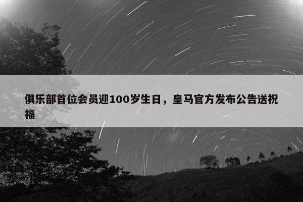 俱乐部首位会员迎100岁生日，皇马官方发布公告送祝福