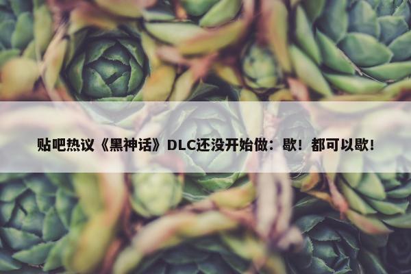 贴吧热议《黑神话》DLC还没开始做：歇！都可以歇！