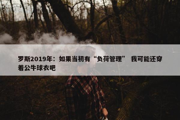 罗斯2019年：如果当初有“负荷管理” 我可能还穿着公牛球衣吧