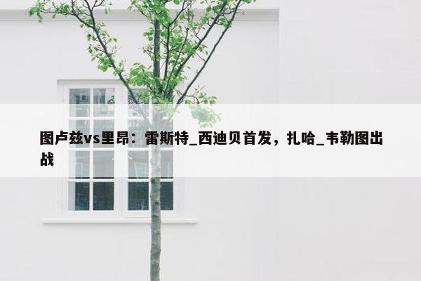 图卢兹vs里昂：雷斯特_西迪贝首发，扎哈_韦勒图出战