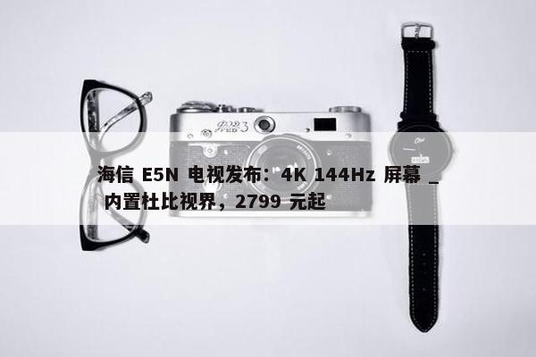 海信 E5N 电视发布：4K 144Hz 屏幕 _ 内置杜比视界，2799 元起