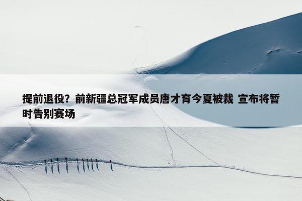 提前退役？前新疆总冠军成员唐才育今夏被裁 宣布将暂时告别赛场