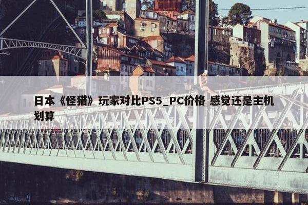 日本《怪猎》玩家对比PS5_PC价格 感觉还是主机划算