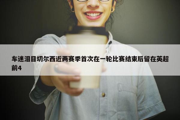 车迷泪目切尔西近两赛季首次在一轮比赛结束后留在英超前4