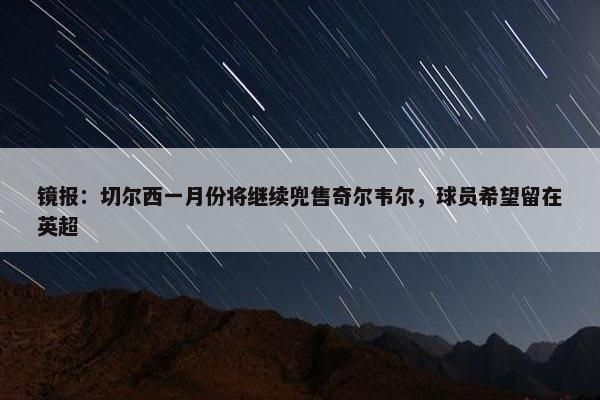 镜报：切尔西一月份将继续兜售奇尔韦尔，球员希望留在英超