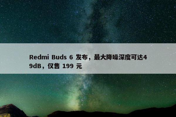 Redmi Buds 6 发布，最大降噪深度可达49dB，仅售 199 元