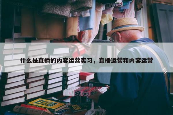 什么是直播的内容运营实习，直播运营和内容运营