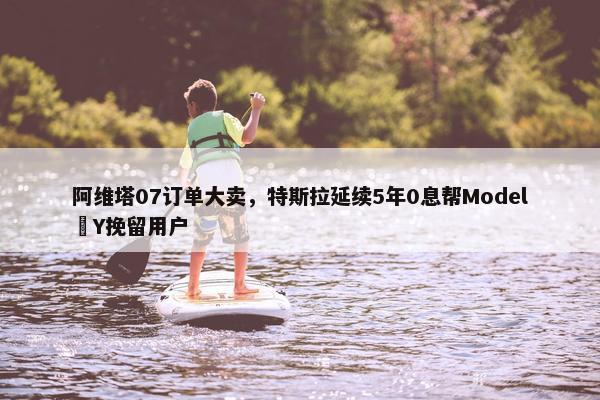 阿维塔07订单大卖，特斯拉延续5年0息帮Model Y挽留用户