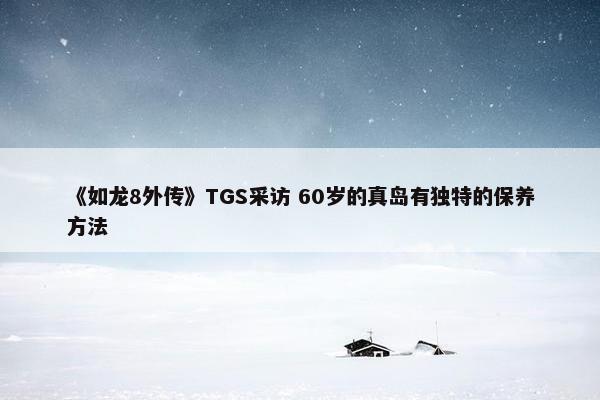 《如龙8外传》TGS采访 60岁的真岛有独特的保养方法