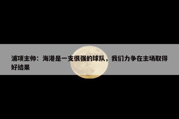 浦项主帅：海港是一支很强的球队，我们力争在主场取得好结果