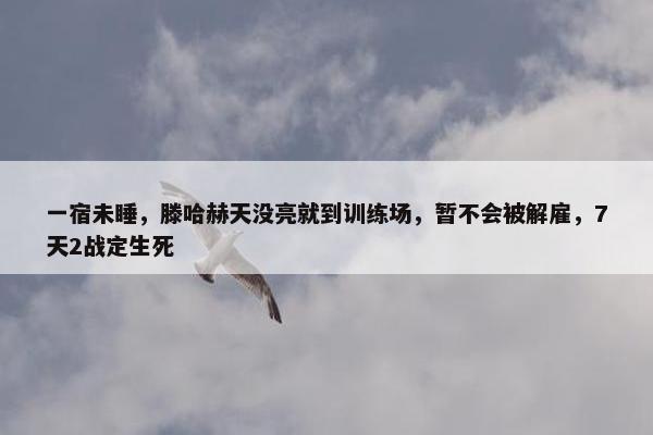 一宿未睡，滕哈赫天没亮就到训练场，暂不会被解雇，7天2战定生死