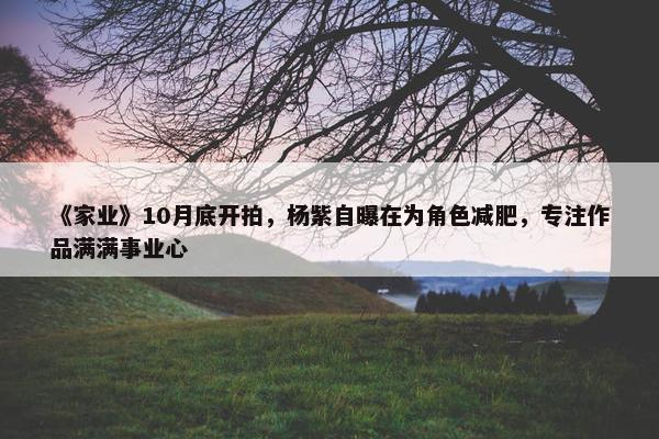 《家业》10月底开拍，杨紫自曝在为角色减肥，专注作品满满事业心