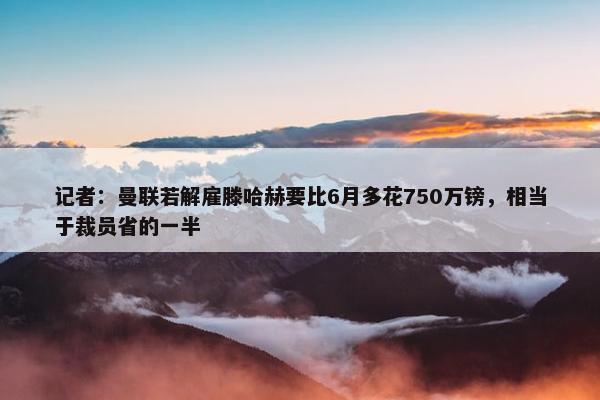 记者：曼联若解雇滕哈赫要比6月多花750万镑，相当于裁员省的一半