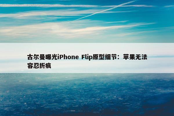 古尔曼曝光iPhone Flip原型细节：苹果无法容忍折痕