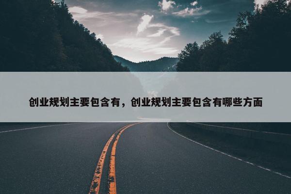 创业规划主要包含有，创业规划主要包含有哪些方面