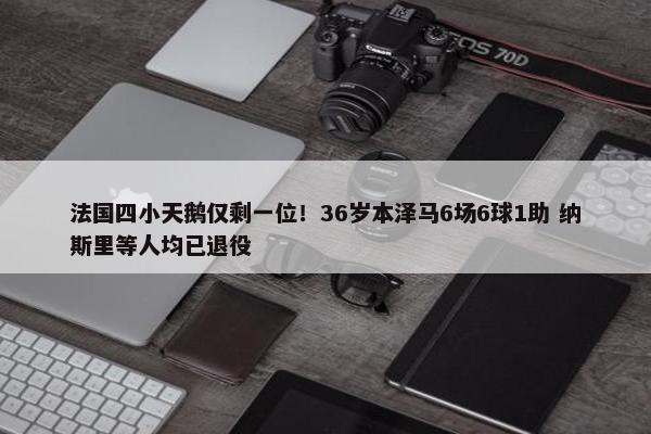 法国四小天鹅仅剩一位！36岁本泽马6场6球1助 纳斯里等人均已退役