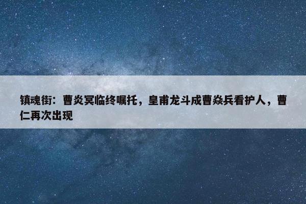 镇魂街：曹炎冥临终嘱托，皇甫龙斗成曹焱兵看护人，曹仁再次出现