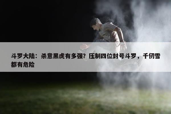 斗罗大陆：杀意黑虎有多强？压制四位封号斗罗，千仞雪都有危险