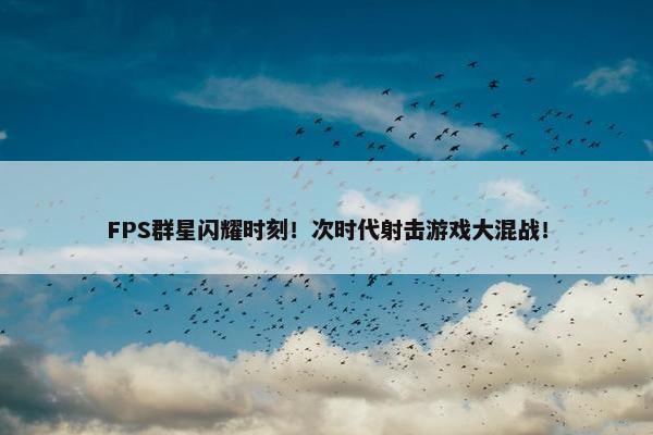 FPS群星闪耀时刻！次时代射击游戏大混战！