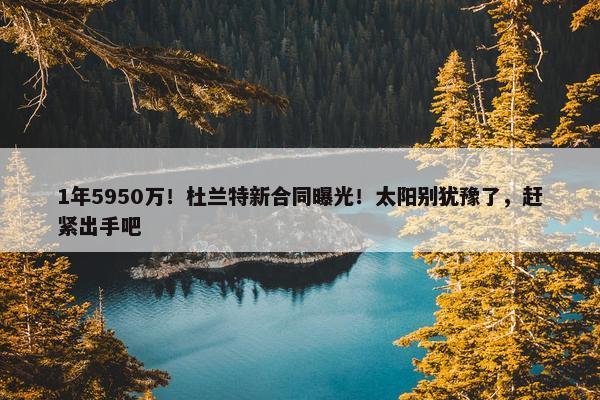 1年5950万！杜兰特新合同曝光！太阳别犹豫了，赶紧出手吧