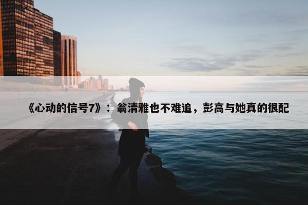 《心动的信号7》：翁清雅也不难追，彭高与她真的很配