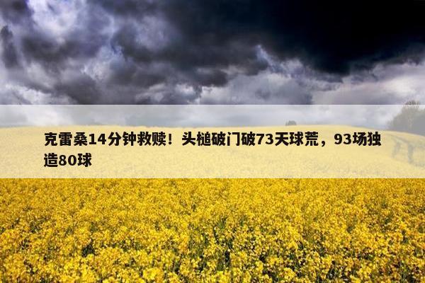 克雷桑14分钟救赎！头槌破门破73天球荒，93场独造80球