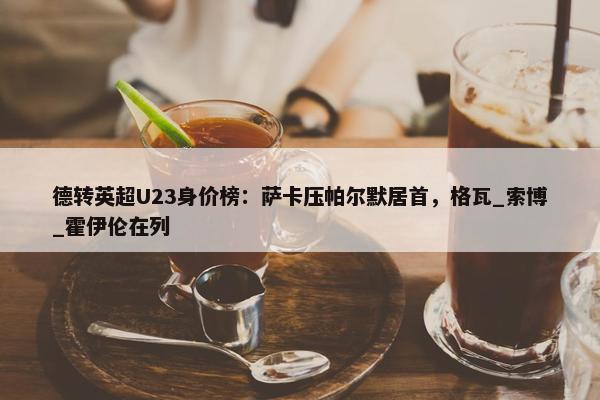 德转英超U23身价榜：萨卡压帕尔默居首，格瓦_索博_霍伊伦在列