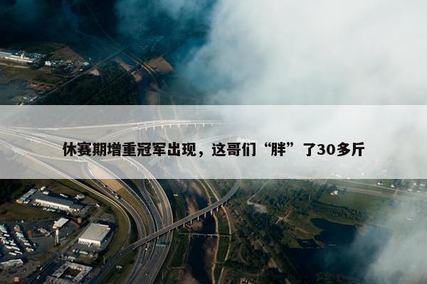 休赛期增重冠军出现，这哥们“胖”了30多斤