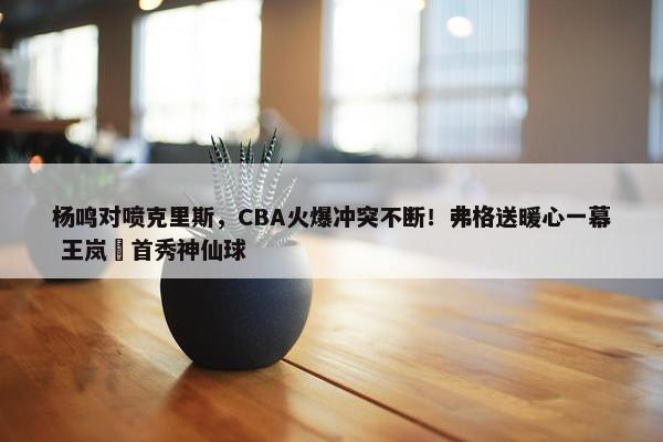 杨鸣对喷克里斯，CBA火爆冲突不断！弗格送暖心一幕 王岚嵚首秀神仙球