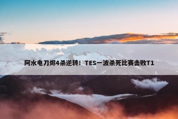 阿水电刀烬4杀逆转！TES一波杀死比赛击败T1