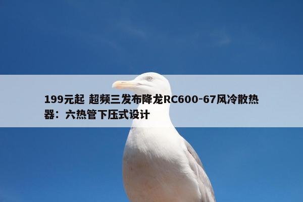 199元起 超频三发布降龙RC600-67风冷散热器：六热管下压式设计