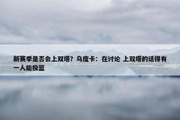 新赛季是否会上双塔？乌度卡：在讨论 上双塔的话得有一人能投篮