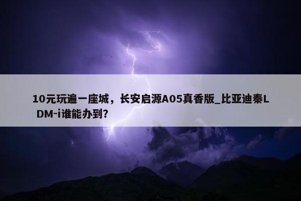 10元玩遍一座城，长安启源A05真香版_比亚迪秦L DM-i谁能办到？