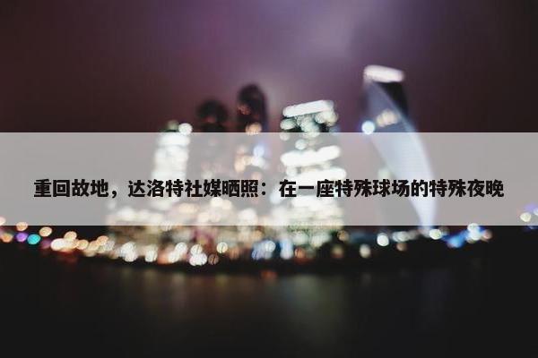 重回故地，达洛特社媒晒照：在一座特殊球场的特殊夜晚