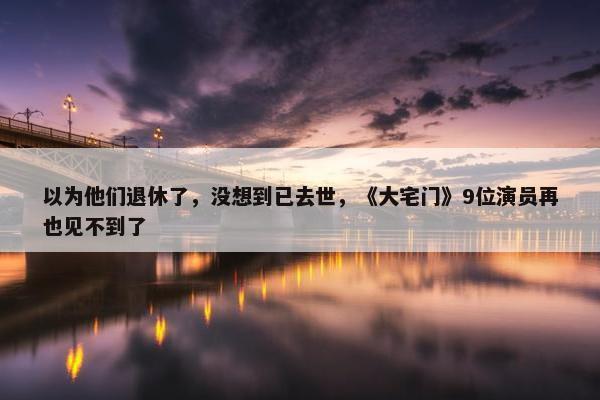 以为他们退休了，没想到已去世，《大宅门》9位演员再也见不到了