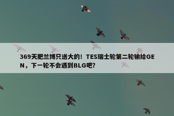 369天肥兰博只送大的！TES瑞士轮第二轮输给GEN，下一轮不会遇到BLG吧？