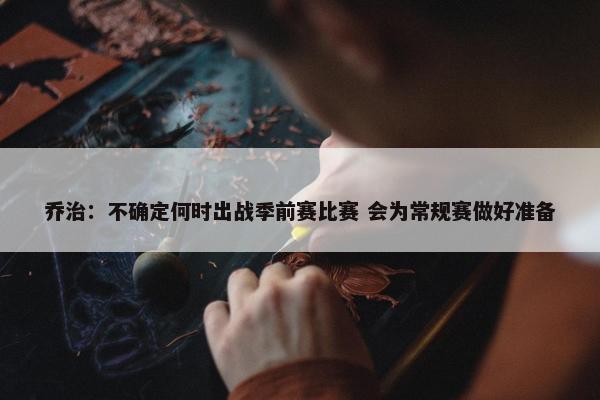 乔治：不确定何时出战季前赛比赛 会为常规赛做好准备