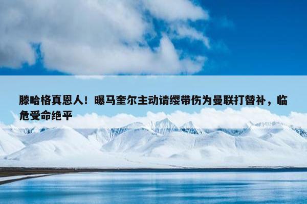 滕哈格真恩人！曝马奎尔主动请缨带伤为曼联打替补，临危受命绝平