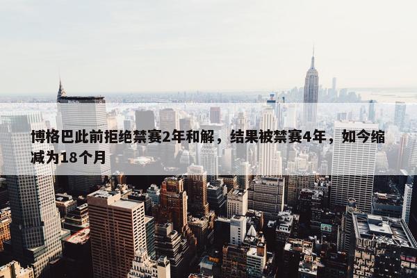 博格巴此前拒绝禁赛2年和解，结果被禁赛4年，如今缩减为18个月