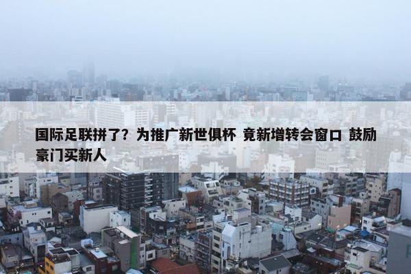 国际足联拼了？为推广新世俱杯 竟新增转会窗口 鼓励豪门买新人