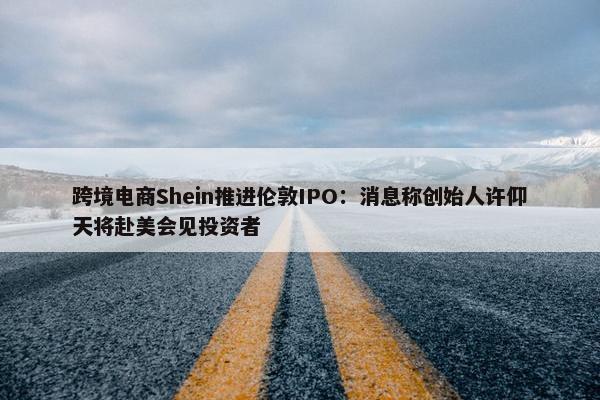 跨境电商Shein推进伦敦IPO：消息称创始人许仰天将赴美会见投资者