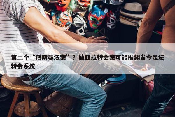 第二个“博斯曼法案”？迪亚拉转会案可能推翻当今足坛转会系统